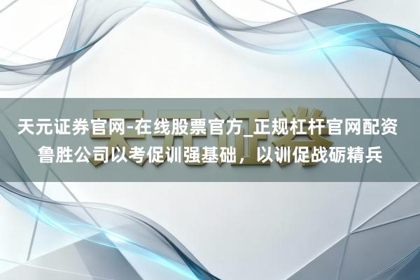 天元证券官网-在线股票官方_正规杠杆官网配资 鲁胜公司以考促训强基础，以训促战砺精兵