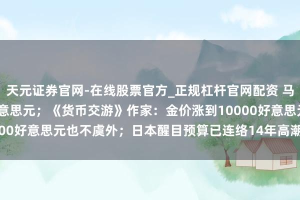 天元证券官网-在线股票官方_正规杠杆官网配资 马斯克身家贴近7500亿好意思元；《货币交游》作家：金价涨到10000好意思元也不虞外；日本醒目预算已连络14年高潮 | 一周海外财经