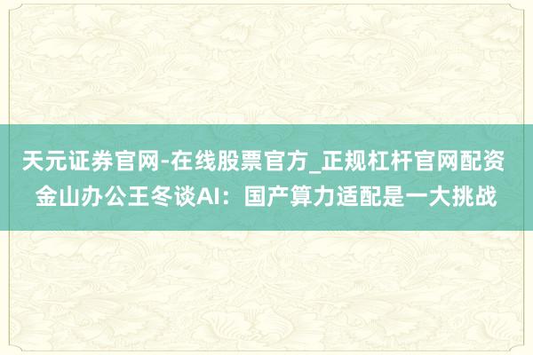 天元证券官网-在线股票官方_正规杠杆官网配资 金山办公王冬谈AI：国产算力适配是一大挑战