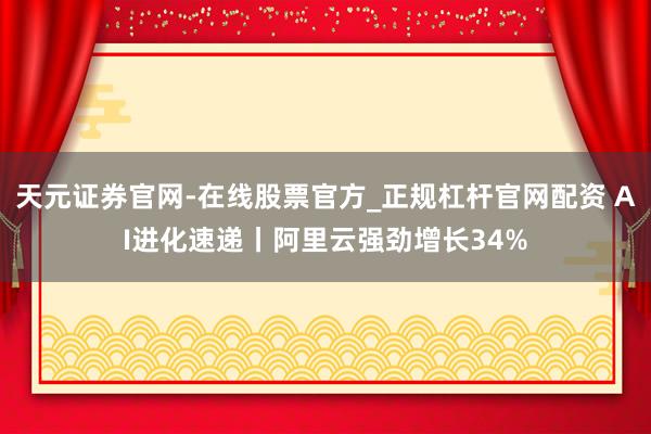 天元证券官网-在线股票官方_正规杠杆官网配资 AI进化速递丨阿里云强劲增长34%
