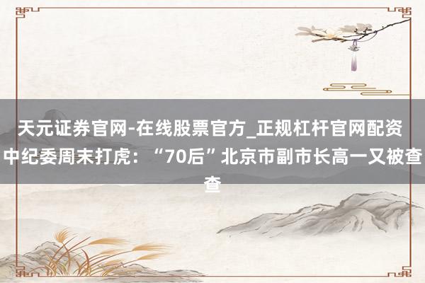 天元证券官网-在线股票官方_正规杠杆官网配资 中纪委周末打虎：“70后”北京市副市长高一又被查