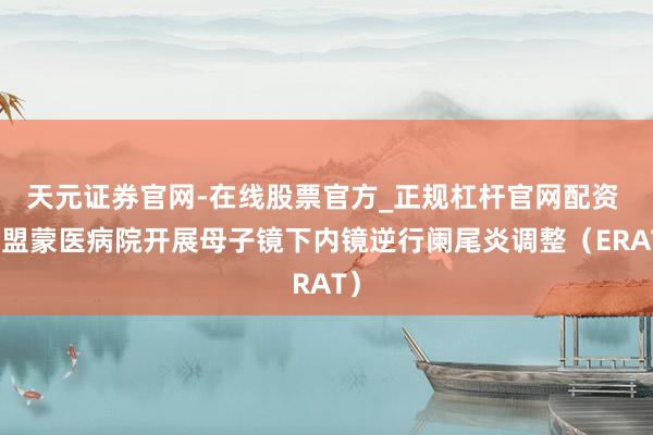 天元证券官网-在线股票官方_正规杠杆官网配资 锡盟蒙医病院开展母子镜下内镜逆行阑尾炎调整(ERAT)
