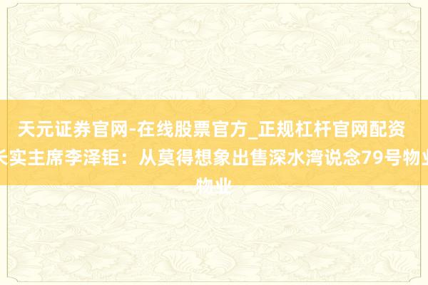 天元证券官网-在线股票官方_正规杠杆官网配资 长实主席李泽钜：从莫得想象出售深水湾说念79号物业