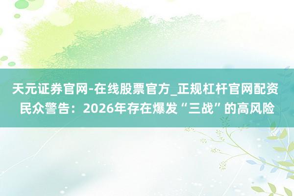 天元证券官网-在线股票官方_正规杠杆官网配资 民众警告：2026年存在爆发“三战”的高风险