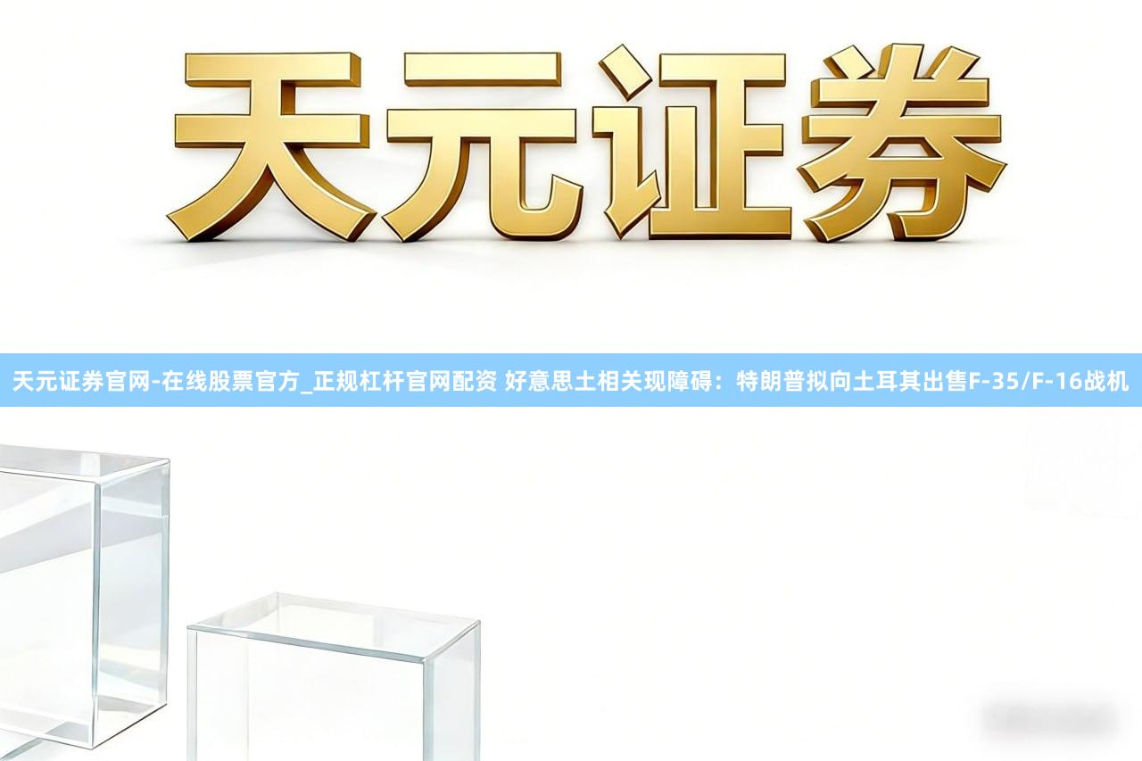 天元证券官网-在线股票官方_正规杠杆官网配资 好意思土相关现障碍:特朗普拟向土耳其出售F-35/F-16战机