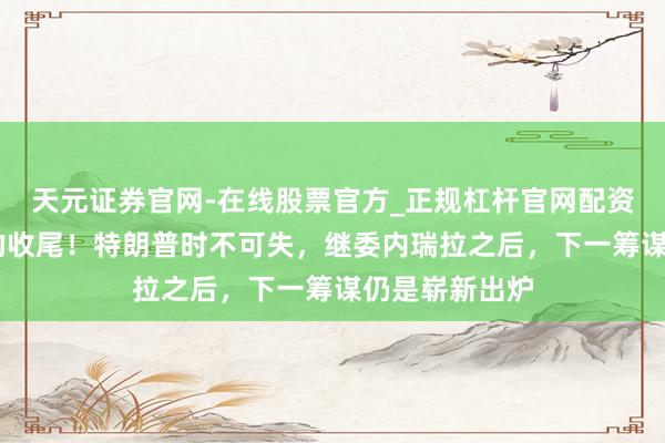 天元证券官网-在线股票官方_正规杠杆官网配资 这就是闲静的收尾！特朗普时不可失，继委内瑞拉之后，下一筹谋仍是崭新出炉