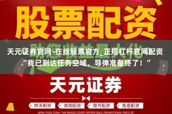 天元证券官网-在线股票官方_正规杠杆官网配资 “我已到达任务空域，导弹准备终了！”