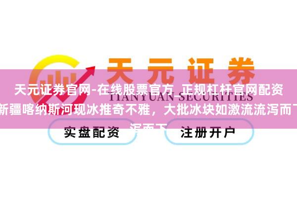 天元证券官网-在线股票官方_正规杠杆官网配资 新疆喀纳斯河现冰推奇不雅,大批冰块如激流流泻而下