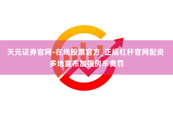 天元证券官网-在线股票官方_正规杠杆官网配资 多地宣布加强房车责罚