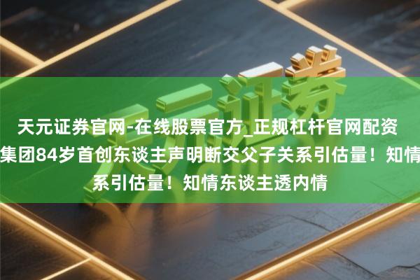 天元证券官网-在线股票官方_正规杠杆官网配资 双星名东谈主集团84岁首创东谈主声明断交父子关系引估量！知情东谈主透内情