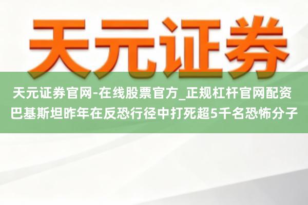 天元证券官网-在线股票官方_正规杠杆官网配资 巴基斯坦昨年在反恐行径中打死超5千名恐怖分子