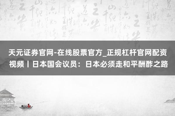 天元证券官网-在线股票官方_正规杠杆官网配资 视频丨日本国会议员：日本必须走和平酬酢之路