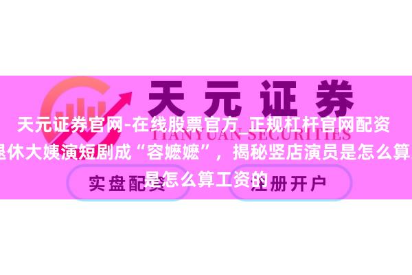天元证券官网-在线股票官方_正规杠杆官网配资 60岁退休大姨演短剧成“容嬷嬷”，揭秘竖店演员是怎么算工资的