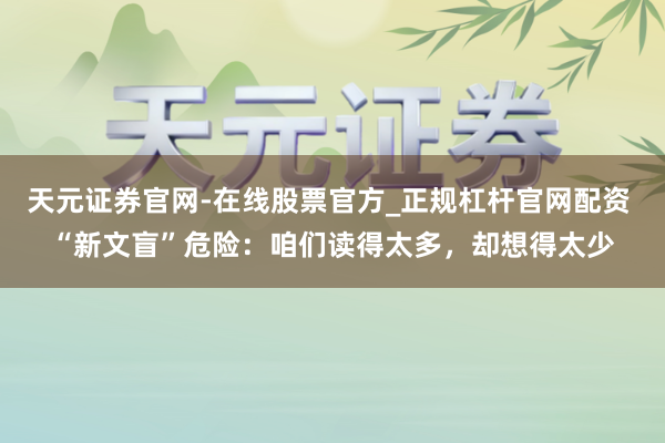 天元证券官网-在线股票官方_正规杠杆官网配资 “新文盲”危险：咱们读得太多，却想得太少