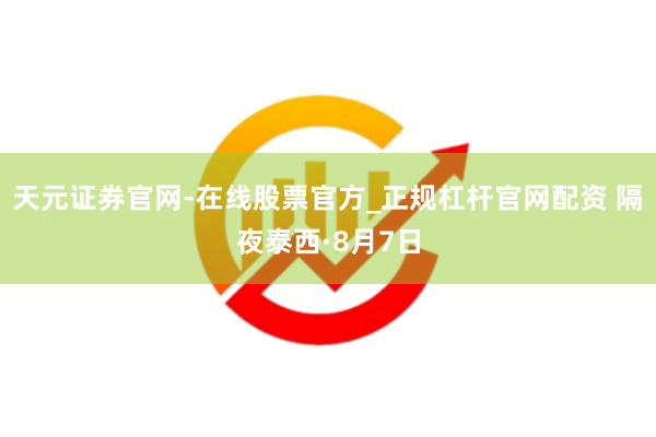 天元证券官网-在线股票官方_正规杠杆官网配资 隔夜泰西·8月7日