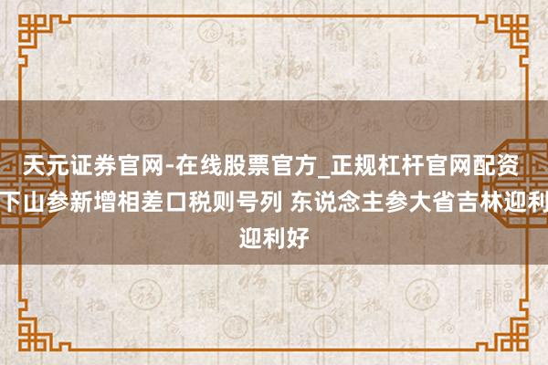 天元证券官网-在线股票官方_正规杠杆官网配资 林下山参新增相差口税则号列 东说念主参大省吉林迎利好