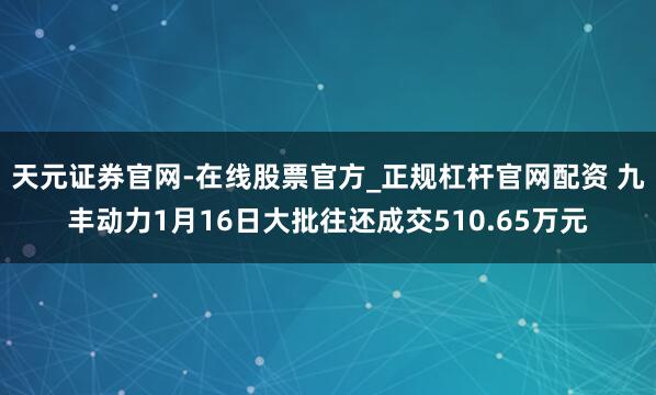 天元证券官网-在线股票官方_正规杠杆官网配资 九丰动力1月16日大批往还成交510.65万元