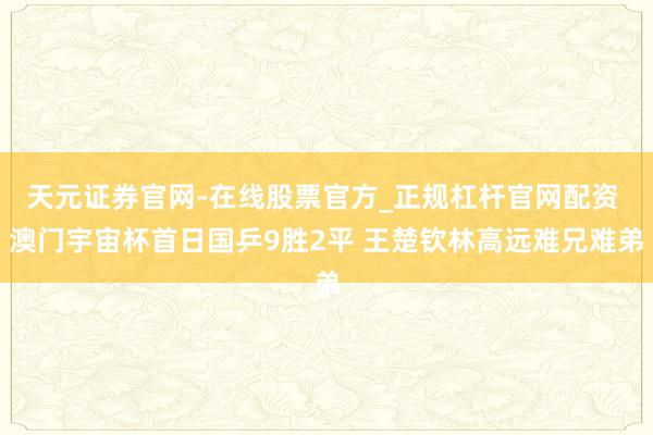 天元证券官网-在线股票官方_正规杠杆官网配资 澳门宇宙杯首日国乒9胜2平 王楚钦林高远难兄难弟