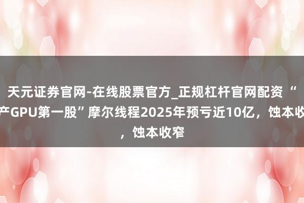 天元证券官网-在线股票官方_正规杠杆官网配资 “国产GPU第一股”摩尔线程2025年预亏近10亿,蚀本收窄