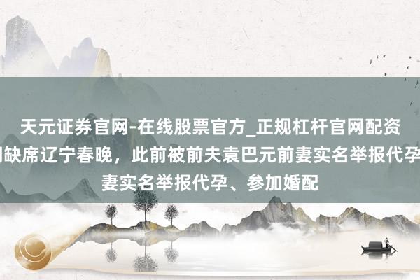 天元证券官网-在线股票官方_正规杠杆官网配资 张雨绮说明缺席辽宁春晚，此前被前夫袁巴元前妻实名举报代孕、参加婚配