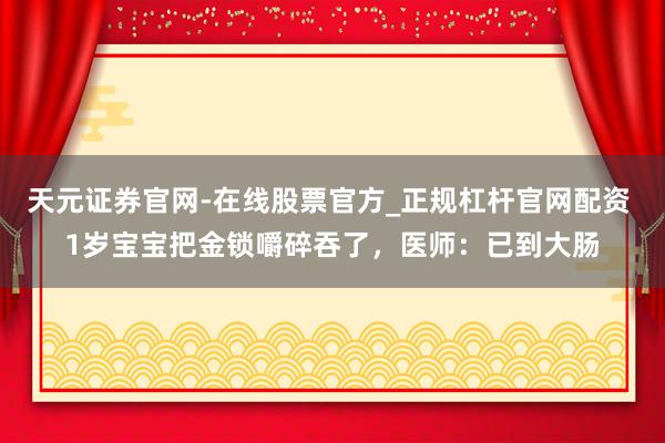 天元证券官网-在线股票官方_正规杠杆官网配资 1岁宝宝把金锁嚼碎吞了,医师:已到大肠