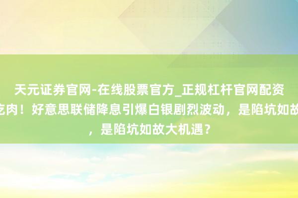 天元证券官网-在线股票官方_正规杠杆官网配资 看懂的吃肉！好意思联储降息引爆白银剧烈波动，是陷坑如故大机遇？