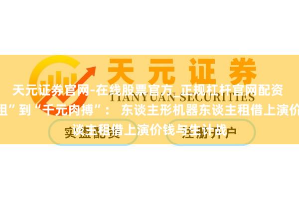 天元证券官网-在线股票官方_正规杠杆官网配资 从“万元日租”到“千元肉搏”： 东谈主形机器东谈主租借上演价钱与生计战