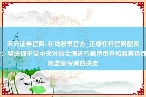 天元证券官网-在线股票官方_正规杠杆官网配资 证监会:坚决拥护党中央对易会满进行顺序审查和监察探询的决定