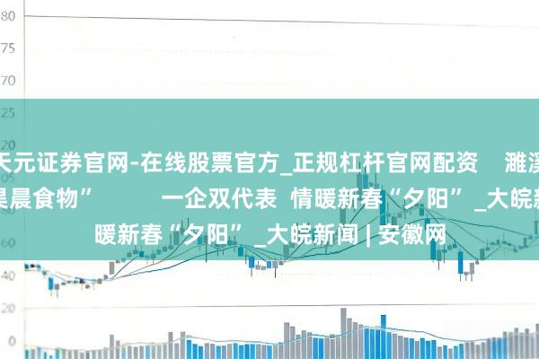 天元证券官网-在线股票官方_正规杠杆官网配资    濉溪县百善镇“昊晨食物”          一企双代表  情暖新春“夕阳” _大皖新闻 | 安徽网