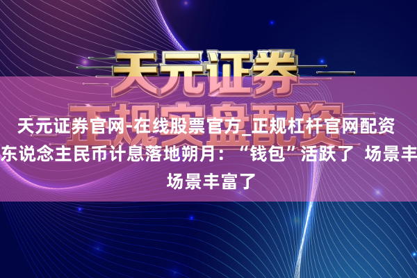 天元证券官网-在线股票官方_正规杠杆官网配资 数字东说念主民币计息落地朔月：“钱包”活跃了  场景丰富了