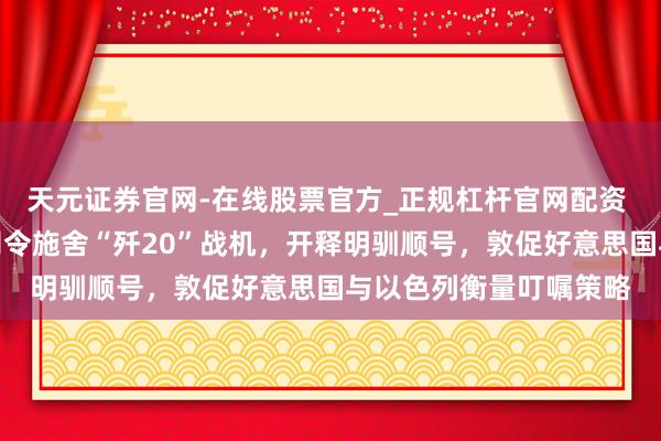 天元证券官网-在线股票官方_正规杠杆官网配资 中国公开向伊朗空军司令施舍“歼20”战机，开释明驯顺号，敦促好意思国与以色列衡量叮嘱策略