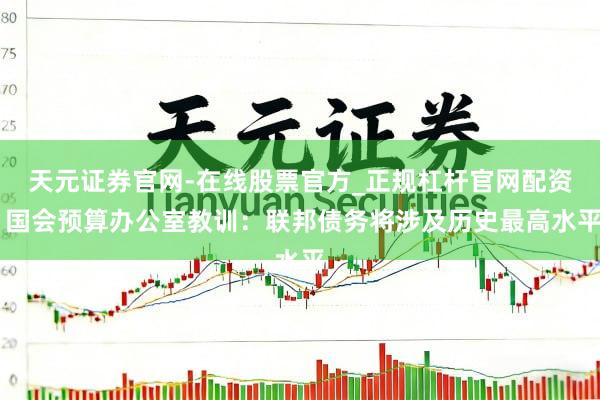 天元证券官网-在线股票官方_正规杠杆官网配资 国会预算办公室教训:联邦债务将涉及历史最高水平