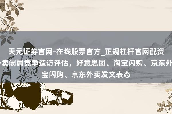 天元证券官网-在线股票官方_正规杠杆官网配资 国度开展外卖阛阓竞争造访评估，好意思团、淘宝闪购、京东外卖发文表态