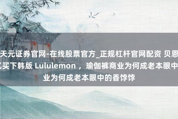天元证券官网-在线股票官方_正规杠杆官网配资 贝恩砸20多亿买下韩版 Lululemon ,瑜伽裤商业为何成老本眼中的香饽饽