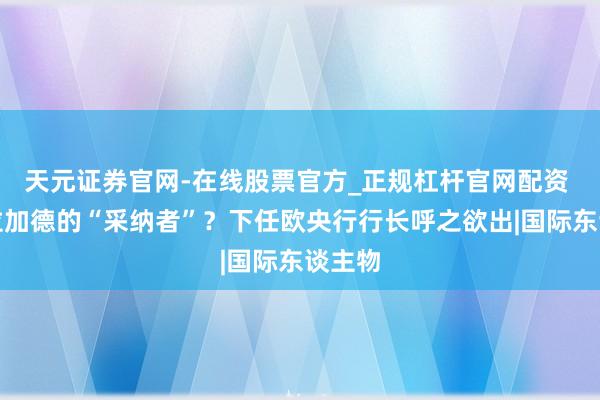 天元证券官网-在线股票官方_正规杠杆官网配资 谁是拉加德的“采纳者”?下任欧央行行长呼之欲出|国际东谈主物