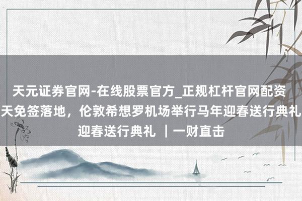 天元证券官网-在线股票官方_正规杠杆官网配资 中国对英30天免签落地，伦敦希想罗机场举行马年迎春送行典礼 ｜一财直击