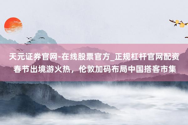 天元证券官网-在线股票官方_正规杠杆官网配资 春节出境游火热，伦敦加码布局中国搭客市集