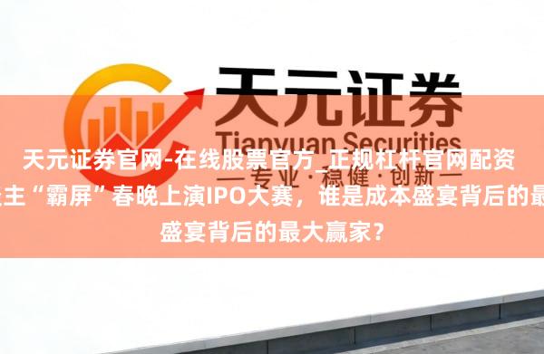 天元证券官网-在线股票官方_正规杠杆官网配资 机器东谈主“霸屏”春晚上演IPO大赛，谁是成本盛宴背后的最大赢家？