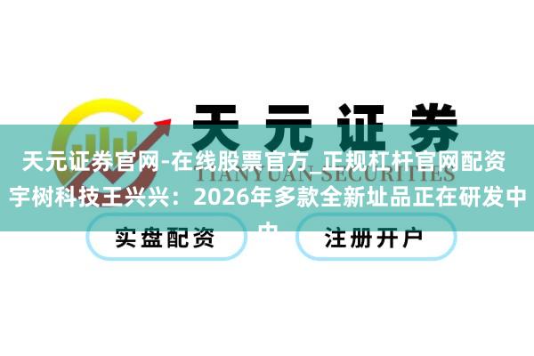 天元证券官网-在线股票官方_正规杠杆官网配资 宇树科技王兴兴：2026年多款全新址品正在研发中