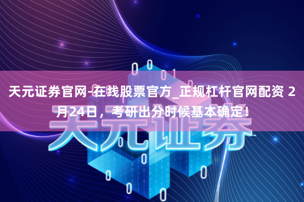 天元证券官网-在线股票官方_正规杠杆官网配资 2月24日,考研出分时候基本确定!